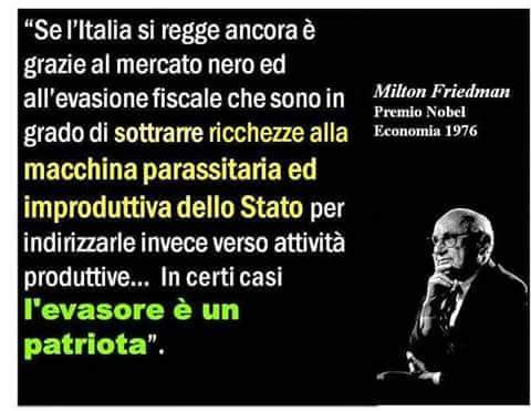 "Se l'Italia si regge ancora è merito del mercato nero ed all'evasione fiscale che sono in grado di sottrarre ricchezze alla macchina parassitaria ed improduttiva dello Stato per indirizzarle invece verso attività produttive... In certi casi l'evasore è un patriota". Milton Friedman Premio Nobel Economia 1976