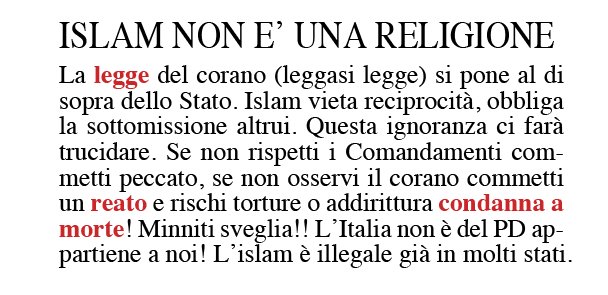 ISLAM NON E’ UNA RELIGIONE  La legge del corano (leggasi legge) si pone al di sopra dello Stato. Islam vieta reciprocità, obbliga la sottomissione altrui. Questa ignoranza ci farà trucidare. Se non rispetti i Comandamenti commetti peccato, se non osservi il corano commetti un reato e rischi torture o addirittura condanna a morte! Minniti sveglia!! L'Italia non è del PD appartiene a noi! L’islam è illegale già in molti stati.